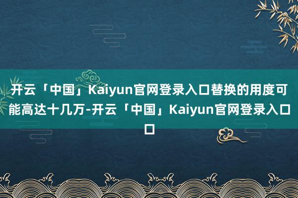 开云「中国」Kaiyun官网登录入口替换的用度可能高达十几万-开云「中国」Kaiyun官网登录入口