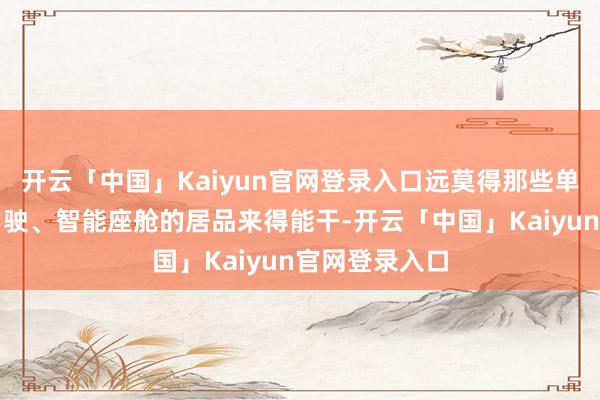 开云「中国」Kaiyun官网登录入口远莫得那些单一强调智能驾驶、智能座舱的居品来得能干-开云「中国」Kaiyun官网登录入口