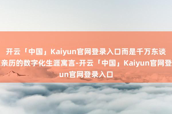 开云「中国」Kaiyun官网登录入口而是千万东谈主正在亲历的数字化生涯寓言-开云「中国」Kaiyun官网登录入口
