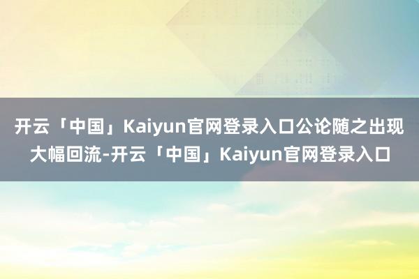 开云「中国」Kaiyun官网登录入口公论随之出现大幅回流-开云「中国」Kaiyun官网登录入口