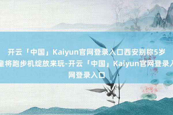 开云「中国」Kaiyun官网登录入口西安别称5岁男童将跑步机绽放来玩-开云「中国」Kaiyun官网登录入口