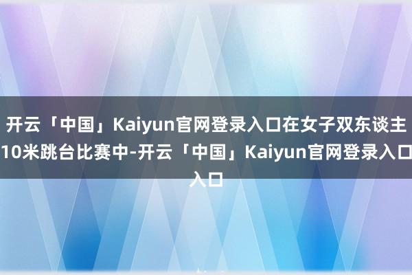 开云「中国」Kaiyun官网登录入口在女子双东谈主10米跳台比赛中-开云「中国」Kaiyun官网登录入口