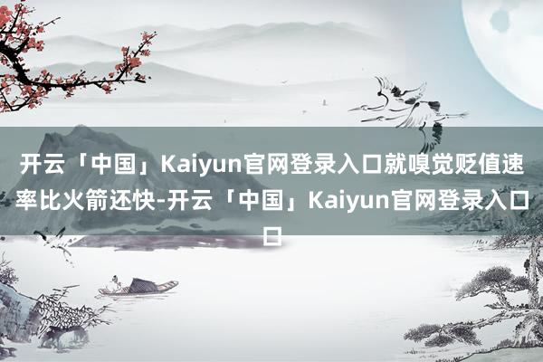 开云「中国」Kaiyun官网登录入口就嗅觉贬值速率比火箭还快-开云「中国」Kaiyun官网登录入口