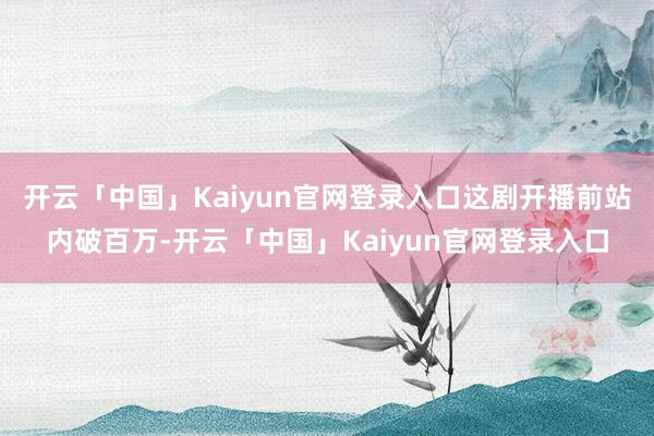 开云「中国」Kaiyun官网登录入口这剧开播前站内破百万-开云「中国」Kaiyun官网登录入口