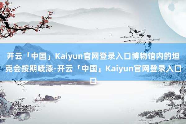 开云「中国」Kaiyun官网登录入口博物馆内的坦克会按期喷漆-开云「中国」Kaiyun官网登录入口