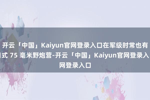 开云「中国」Kaiyun官网登录入口在军级时常也有日式 75 毫米野炮营-开云「中国」Kaiyun官网登录入口