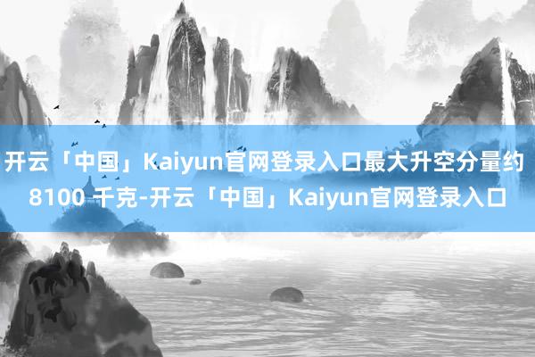 开云「中国」Kaiyun官网登录入口最大升空分量约 8100 千克-开云「中国」Kaiyun官网登录入口