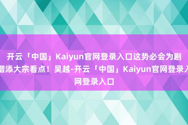 开云「中国」Kaiyun官网登录入口这势必会为剧情增添大宗看点!吴越-开云「中国」Kaiyun官网登录入口