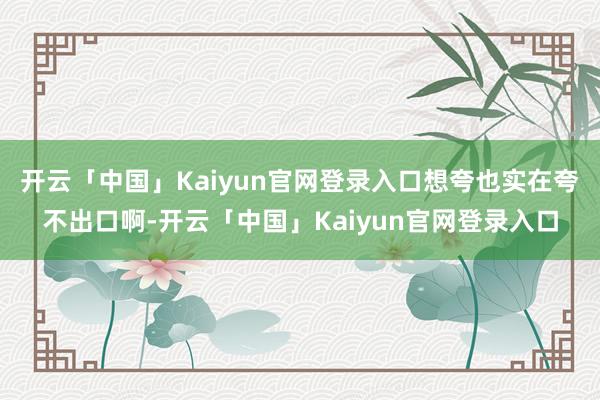 开云「中国」Kaiyun官网登录入口想夸也实在夸不出口啊-开云「中国」Kaiyun官网登录入口
