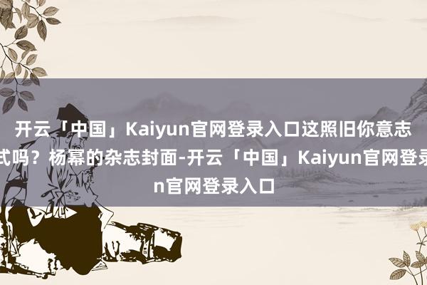 开云「中国」Kaiyun官网登录入口这照旧你意志的格式吗?杨幂的杂志封面-开云「中国」Kaiyun官网登录入口