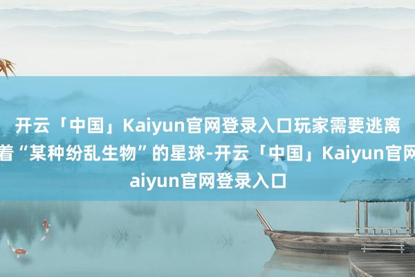 开云「中国」Kaiyun官网登录入口玩家需要逃离一个遮挡着“某种纷乱生物”的星球-开云「中国」Kaiyun官网登录入口