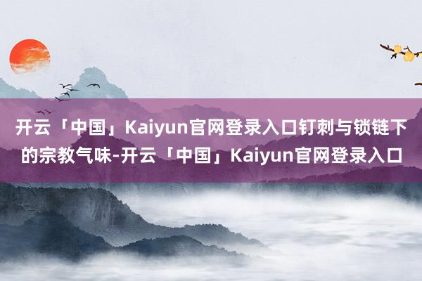开云「中国」Kaiyun官网登录入口钉刺与锁链下的宗教气味-开云「中国」Kaiyun官网登录入口