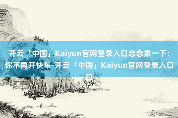 开云「中国」Kaiyun官网登录入口念念象一下：你不再开快车-开云「中国」Kaiyun官网登录入口