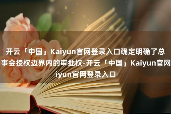 开云「中国」Kaiyun官网登录入口确定明确了总司理在董事会授权边界内的审批权-开云「中国」Kaiyun官网登录入口