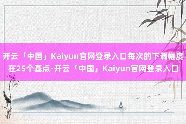 开云「中国」Kaiyun官网登录入口每次的下调幅度在25个基点-开云「中国」Kaiyun官网登录入口