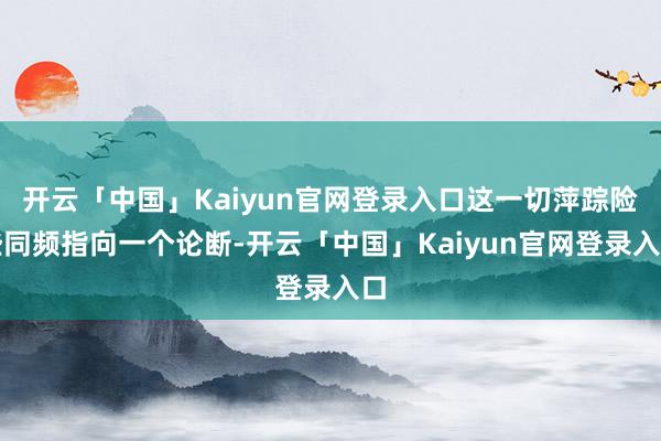 开云「中国」Kaiyun官网登录入口这一切萍踪险些同频指向一个论断-开云「中国」Kaiyun官网登录入口