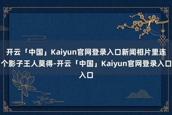 开云「中国」Kaiyun官网登录入口新闻相片里连个影子王人莫得-开云「中国」Kaiyun官网登录入口