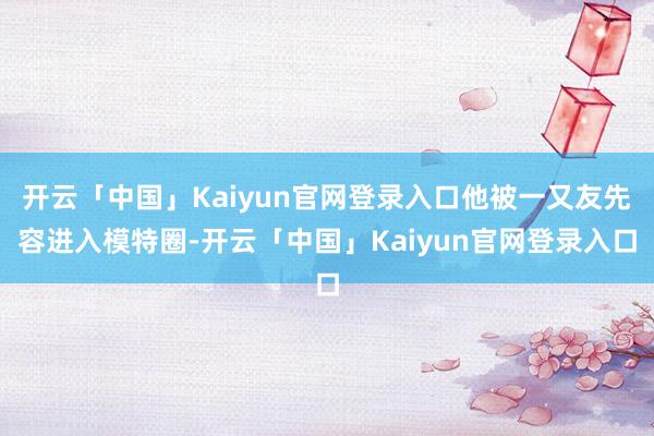 开云「中国」Kaiyun官网登录入口他被一又友先容进入模特圈-开云「中国」Kaiyun官网登录入口