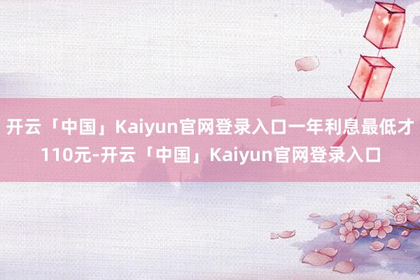 开云「中国」Kaiyun官网登录入口一年利息最低才110元-开云「中国」Kaiyun官网登录入口