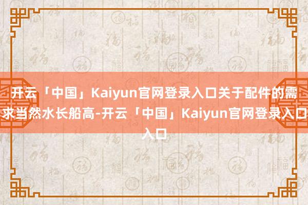 开云「中国」Kaiyun官网登录入口关于配件的需求当然水长船高-开云「中国」Kaiyun官网登录入口