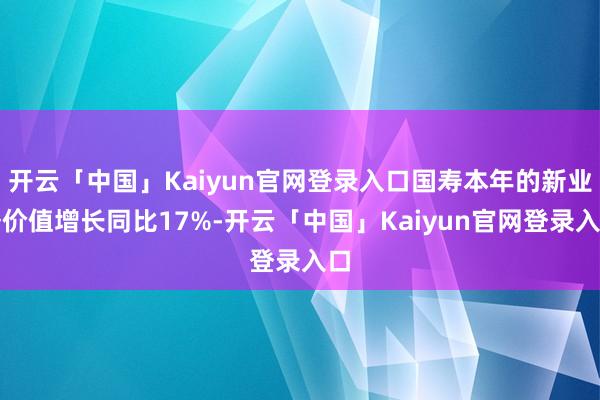 开云「中国」Kaiyun官网登录入口国寿本年的新业务价值增长同比17%-开云「中国」Kaiyun官网登录入口