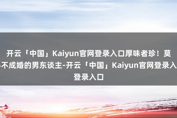 开云「中国」Kaiyun官网登录入口厚味者珍!莫得不成婚的男东谈主-开云「中国」Kaiyun官网登录入口
