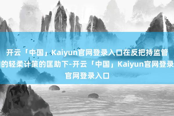开云「中国」Kaiyun官网登录入口在反把持监管机构的轻柔计策的匡助下-开云「中国」Kaiyun官网登录入口