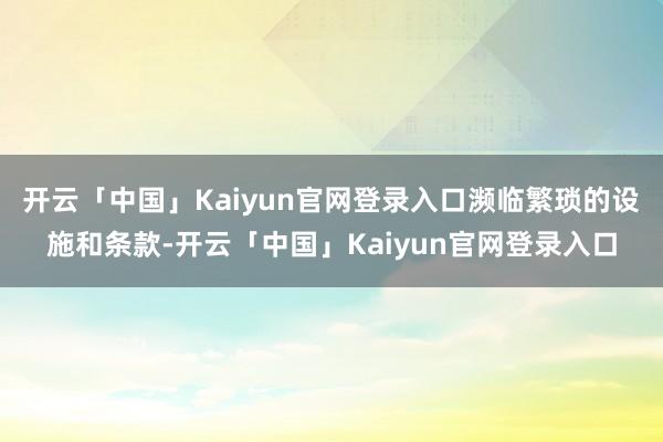 开云「中国」Kaiyun官网登录入口濒临繁琐的设施和条款-开云「中国」Kaiyun官网登录入口