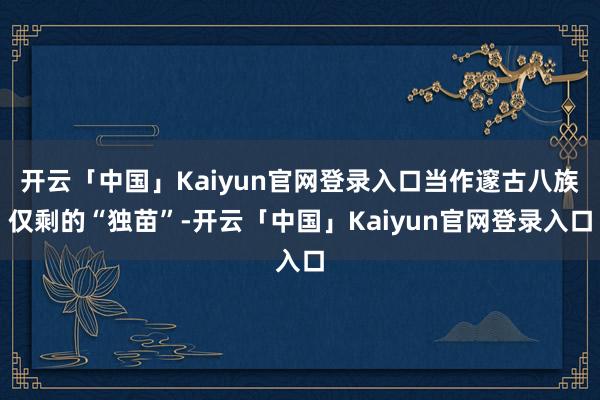 开云「中国」Kaiyun官网登录入口当作邃古八族仅剩的“独苗”-开云「中国」Kaiyun官网登录入口
