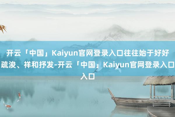 开云「中国」Kaiyun官网登录入口往往始于好好疏浚、祥和抒发-开云「中国」Kaiyun官网登录入口