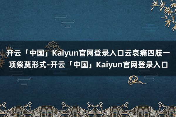 开云「中国」Kaiyun官网登录入口云哀痛四肢一项祭奠形式-开云「中国」Kaiyun官网登录入口