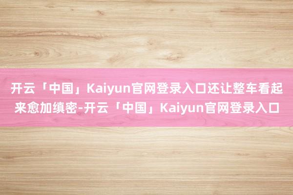 开云「中国」Kaiyun官网登录入口还让整车看起来愈加缜密-开云「中国」Kaiyun官网登录入口