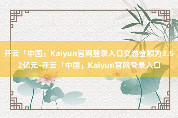 开云「中国」Kaiyun官网登录入口交游金额为3.52亿元-开云「中国」Kaiyun官网登录入口