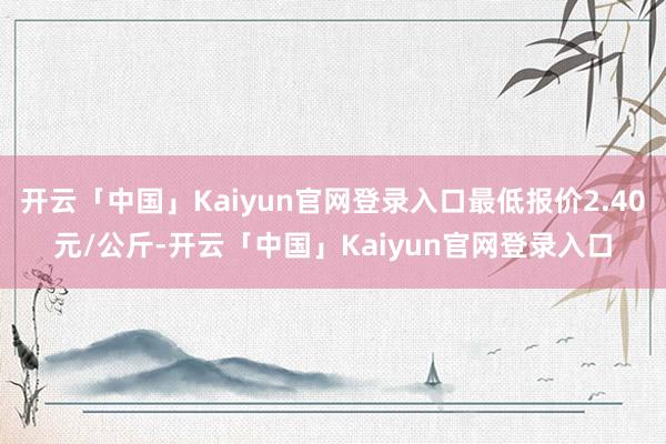 开云「中国」Kaiyun官网登录入口最低报价2.40元/公斤-开云「中国」Kaiyun官网登录入口