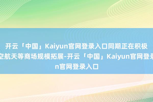 开云「中国」Kaiyun官网登录入口同期正在积极向航空航天等商场规模拓展-开云「中国」Kaiyun官网登录入口