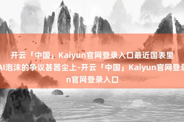 开云「中国」Kaiyun官网登录入口 最近国表里关于AI泡沫的争议甚嚣尘上-开云「中国」Kaiyun官网登录入口