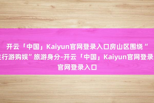 开云「中国」Kaiyun官网登录入口房山区围绕“吃住行游购娱”旅游身分-开云「中国」Kaiyun官网登录入口