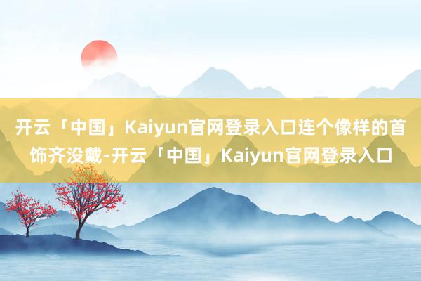开云「中国」Kaiyun官网登录入口连个像样的首饰齐没戴-开云「中国」Kaiyun官网登录入口