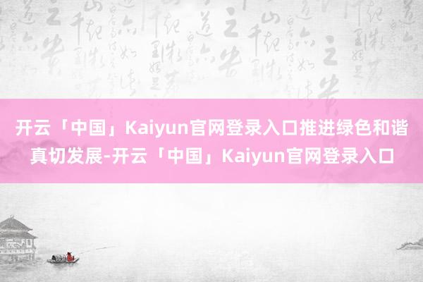 开云「中国」Kaiyun官网登录入口推进绿色和谐真切发展-开云「中国」Kaiyun官网登录入口