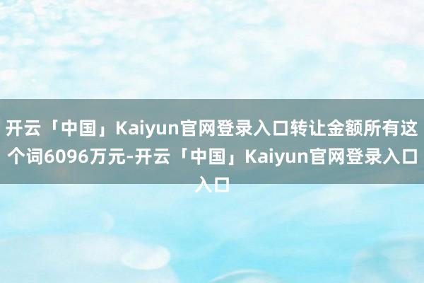 开云「中国」Kaiyun官网登录入口转让金额所有这个词6096万元-开云「中国」Kaiyun官网登录入口