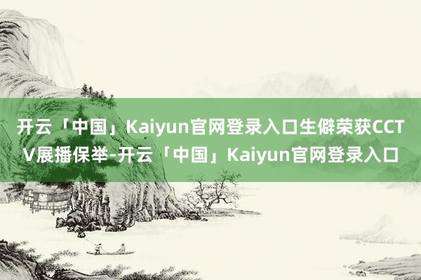 开云「中国」Kaiyun官网登录入口生僻荣获CCTV展播保举-开云「中国」Kaiyun官网登录入口