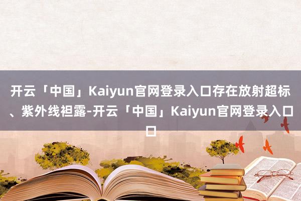 开云「中国」Kaiyun官网登录入口存在放射超标、紫外线袒露-开云「中国」Kaiyun官网登录入口