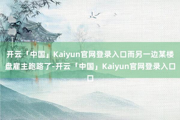 开云「中国」Kaiyun官网登录入口而另一边某楼盘雇主跑路了-开云「中国」Kaiyun官网登录入口