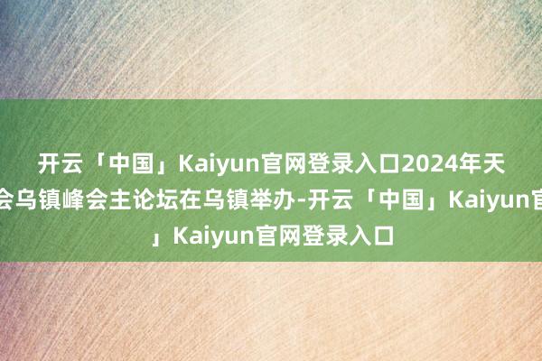 开云「中国」Kaiyun官网登录入口2024年天下互联网大会乌镇峰会主论坛在乌镇举办-开云「中国」Kaiyun官网登录入口