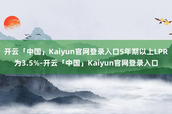 开云「中国」Kaiyun官网登录入口5年期以上LPR为3.5%-开云「中国」Kaiyun官网登录入口
