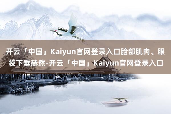 开云「中国」Kaiyun官网登录入口脸部肌肉、眼袋下垂赫然-开云「中国」Kaiyun官网登录入口