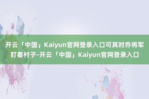 开云「中国」Kaiyun官网登录入口可其时乔将军盯着村子-开云「中国」Kaiyun官网登录入口
