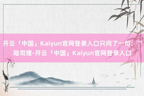 开云「中国」Kaiyun官网登录入口只问了一句：“陆司理-开云「中国」Kaiyun官网登录入口