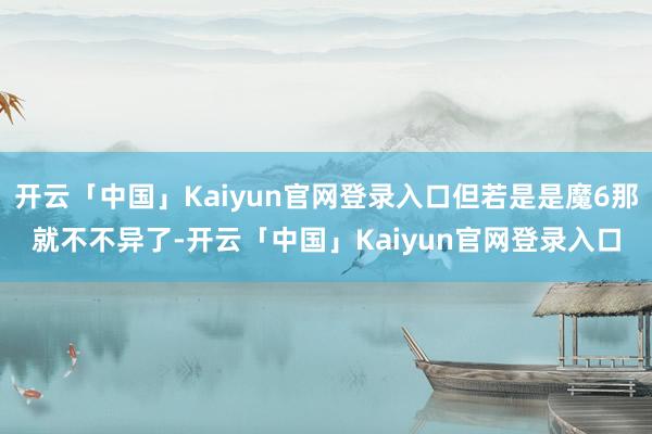 开云「中国」Kaiyun官网登录入口但若是是魔6那就不不异了-开云「中国」Kaiyun官网登录入口