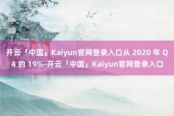 开云「中国」Kaiyun官网登录入口从 2020 年 Q4 的 19%-开云「中国」Kaiyun官网登录入口